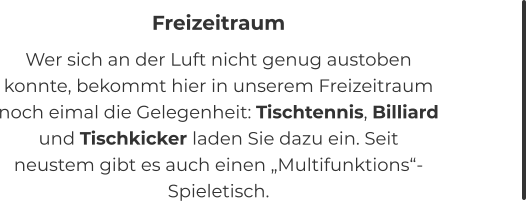 Freizeitraum Wer sich an der Luft nicht genug austoben konnte, bekommt hier in unserem Freizeitraum noch eimal die Gelegenheit: Tischtennis, Billiard und Tischkicker laden Sie dazu ein. Seit neustem gibt es auch einen „Multifunktions“-Spieletisch.