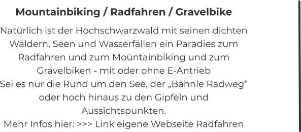 Mountainbiking / Radfahren / Gravelbike Natürlich ist der Hochschwarzwald mit seinen dichten Wäldern, Seen und Wasserfällen ein Paradies zum Radfahren und zum Moúntainbiking und zum Gravelbiken - mit oder ohne E-Antrieb Sei es nur die Rund um den See, der „Bähnle Radweg“ oder hoch hinaus zu den Gipfeln und Aussichtspunkten. Mehr Infos hier: >>> Link eigene Webseite Radfahren